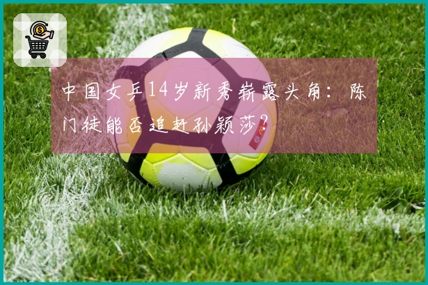 中国女乒14岁新秀崭露头角：陈玘门徒能否追赶孙颖莎？