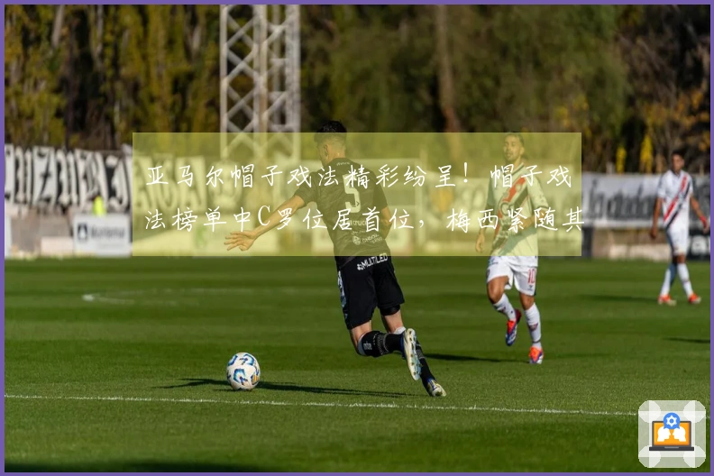 亚马尔帽子戏法精彩纷呈！帽子戏法榜单中C罗位居首位，梅西紧随其后。