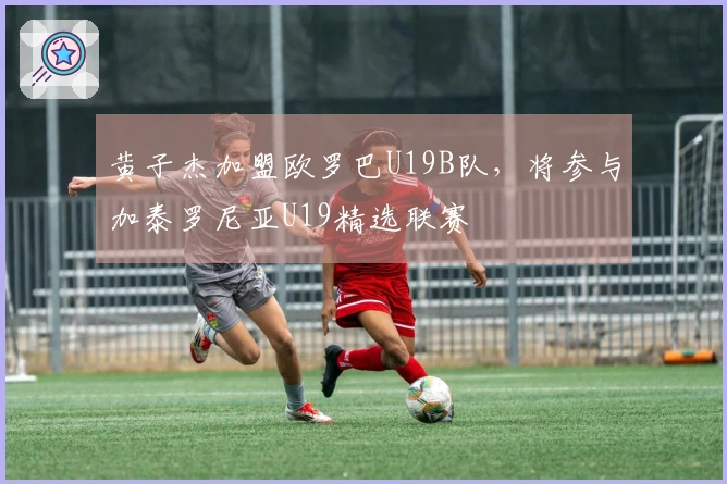 黄子杰加盟欧罗巴U19B队，将参与加泰罗尼亚U19精选联赛