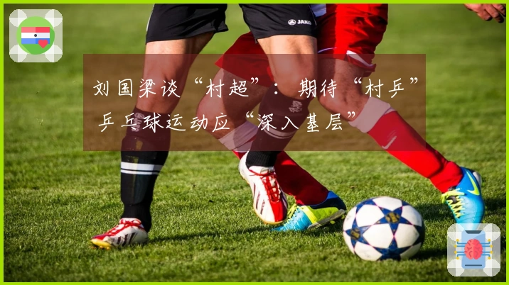 刘国梁谈“村超”：期待“村乒” 乒乓球运动应“深入基层”