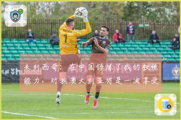 米利西奇：在中国锤炼了我的教练能力，对抗澳大利亚将是一次享受