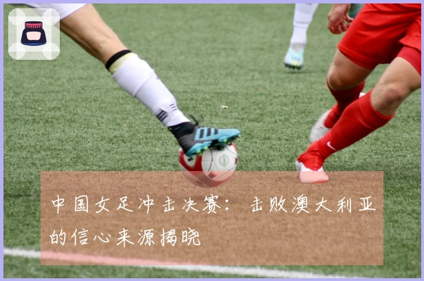 中国女足冲击决赛：击败澳大利亚的信心来源揭晓