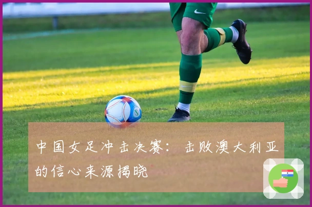 中国女足冲击决赛：击败澳大利亚的信心来源揭晓
