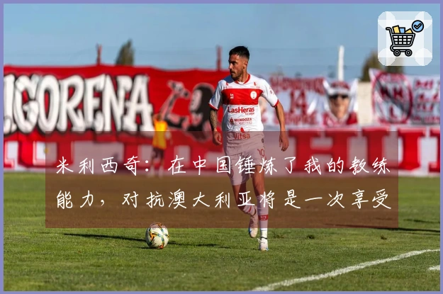 米利西奇：在中国锤炼了我的教练能力，对抗澳大利亚将是一次享受