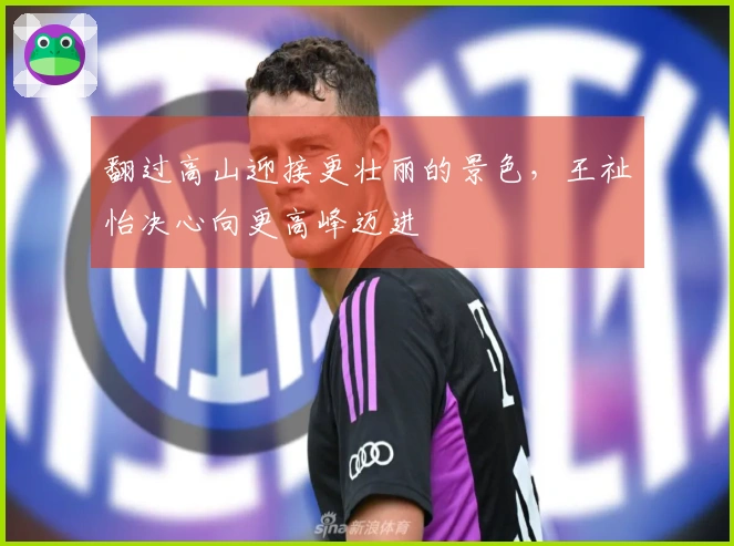 翻过高山迎接更壮丽的景色，王祉怡决心向更高峰迈进